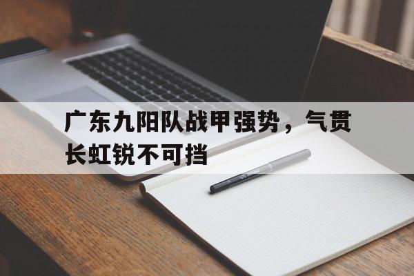 包含广东九阳队战甲强势，气贯长虹锐不可挡的词条